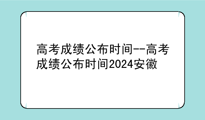 高考成绩公布时间--高考成绩公布时间2024安徽
