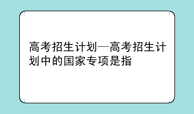 高考招生计划—高考招生计划中的国家专项是指