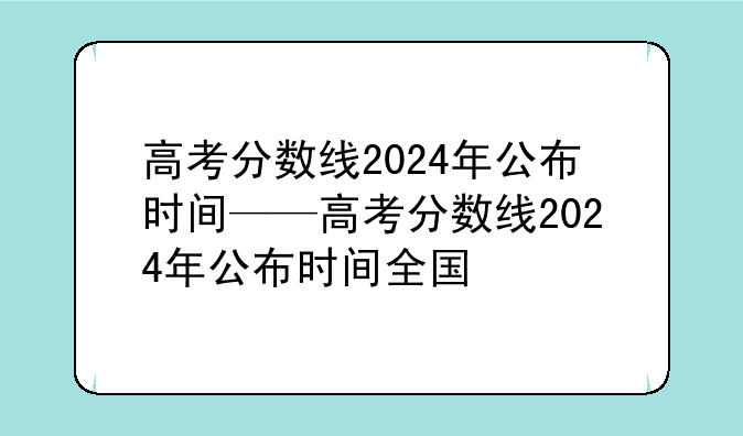 高考分数线2024年公布时间——高考分数线2024年公布时间全国