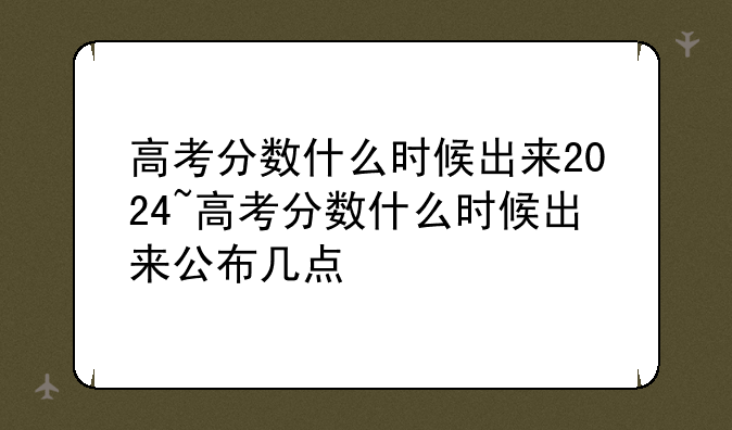 高考分数什么时候出来2024~高考分数什么时候出来公布几点