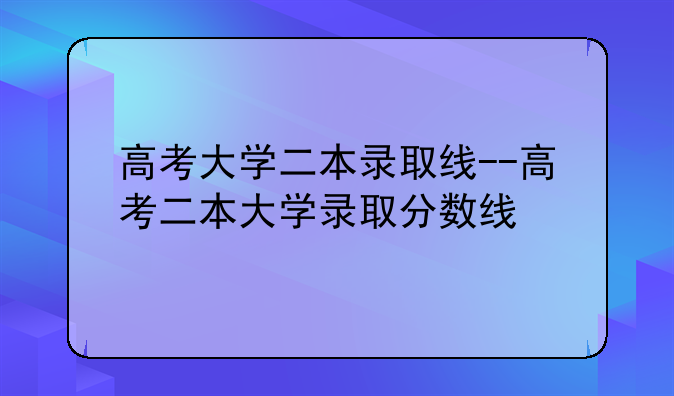 高考大学二本录取线--高考二本大学录取分数线