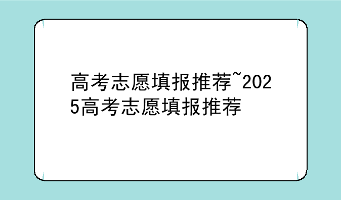 高考志愿填报推荐~2025高考志愿填报推荐