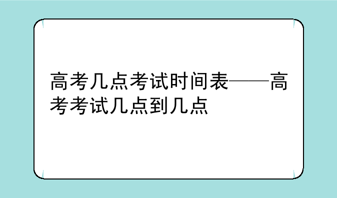 高考几点考试时间表——高考考试几点到几点