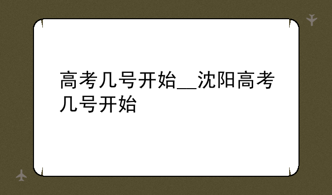 高考几号开始__沈阳高考几号开始