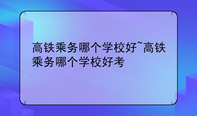 高铁乘务哪个学校好~高铁乘务哪个学校好考