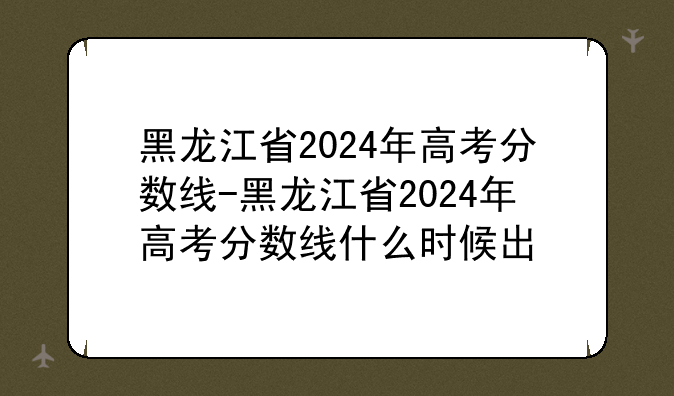 黑龙江省2024年高考分数线-黑龙江省2024年高考分数线什么时候出