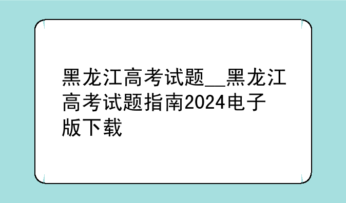 黑龙江高考试题__黑龙江高考试题指南2024电子版下载