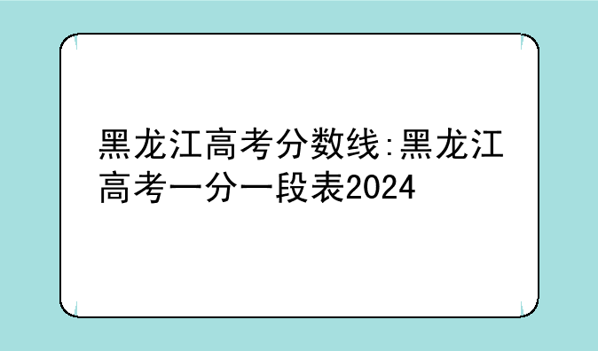 黑龙江高考分数线:黑龙江高考一分一段表2024