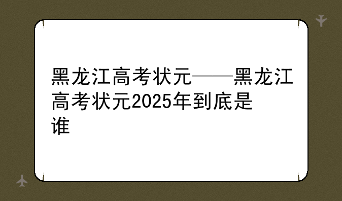 黑龙江高考状元——黑龙江高考状元2025年到底是谁