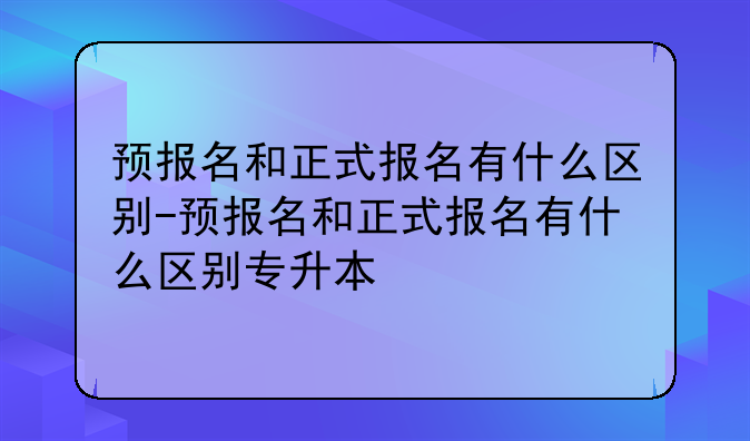 预报名和正式报名有什么区别-预报名和正式报名有什么区别专升本