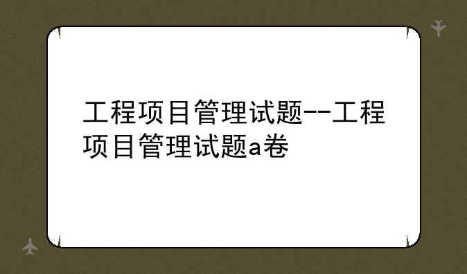 工程项目管理试题--工程项目管理试题a卷