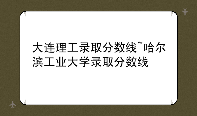 大连理工录取分数线~哈尔滨工业大学录取分数线