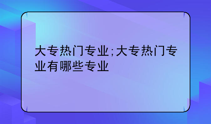 大专热门专业;大专热门专业有哪些专业