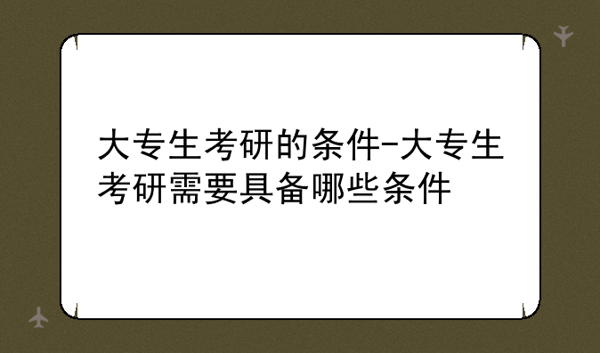 大专生考研的条件-大专生考研需要具备哪些条件