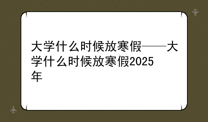 大学什么时候放寒假——大学什么时候放寒假2025年