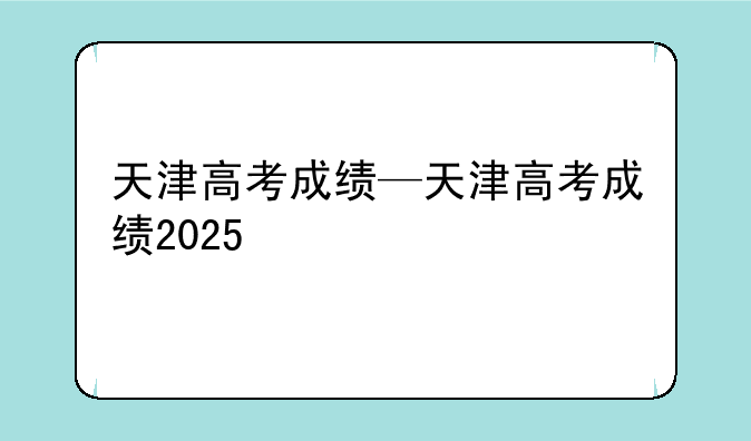 天津高考成绩—天津高考成绩2025