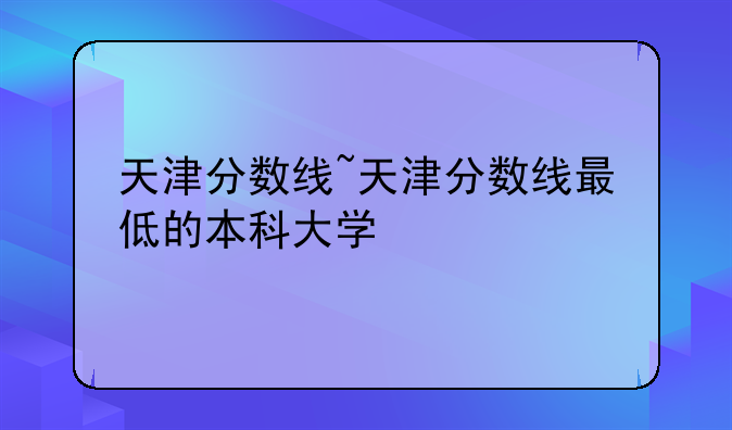 天津分数线~天津分数线最低的本科大学