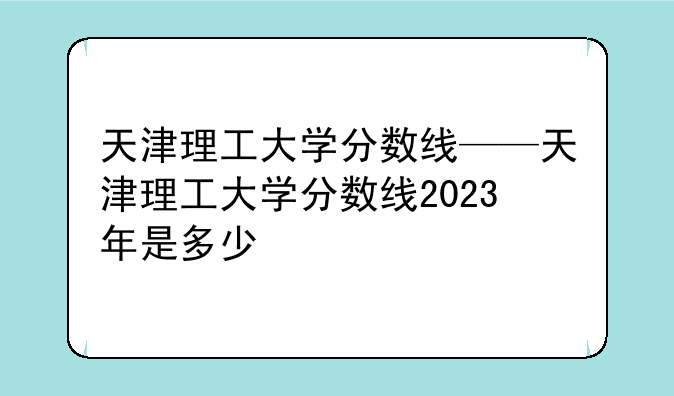 天津理工大学分数线——天津理工大学分数线2023年是多少