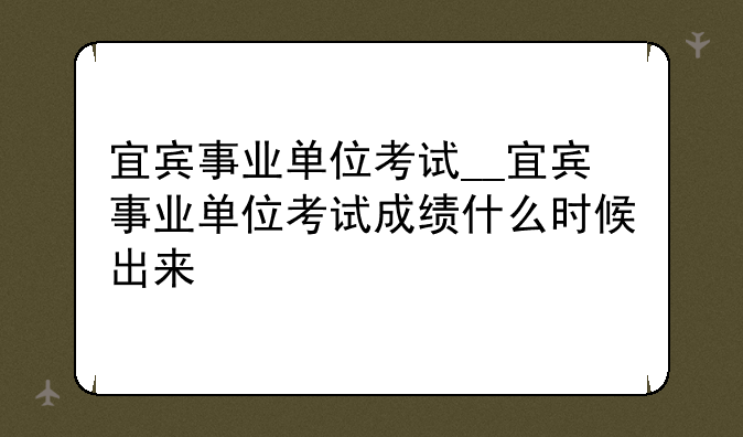宜宾事业单位考试__宜宾事业单位考试成绩什么时候出来