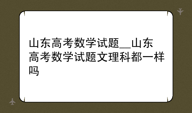 山东高考数学试题__山东高考数学试题文理科都一样吗
