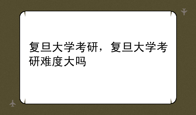 复旦大学考研，复旦大学考研难度大吗