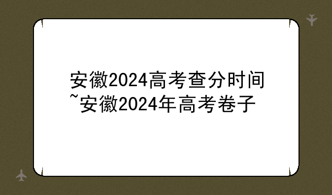 安徽2024高考查分时间~安徽2024年高考卷子