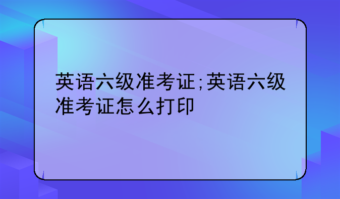 英语六级准考证;英语六级准考证怎么打印
