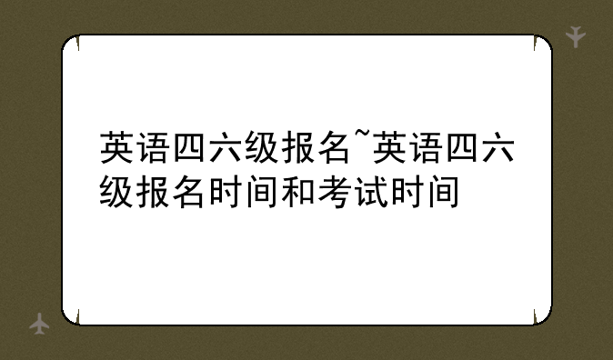 英语四六级报名~英语四六级报名时间和考试时间