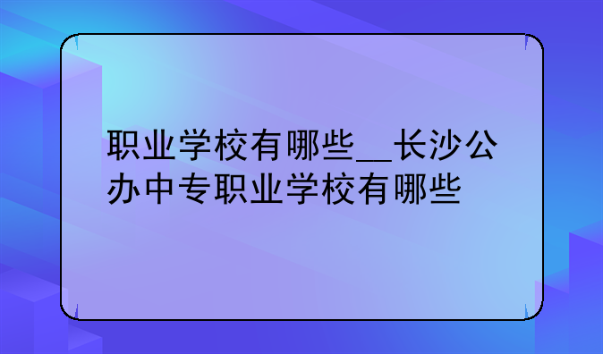 职业学校有哪些__长沙公办中专职业学校有哪些