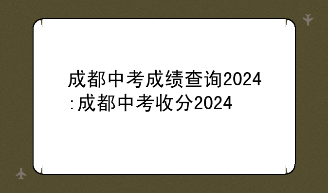 成都中考成绩查询2024:成都中考收分2024