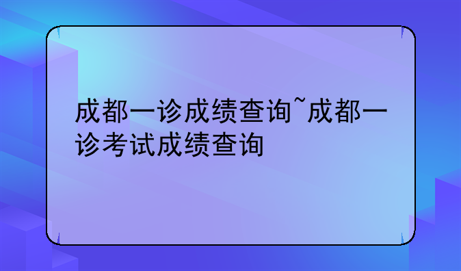 成都一诊成绩查询~成都一诊考试成绩查询