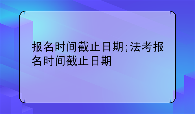 报名时间截止日期;法考报名时间截止日期