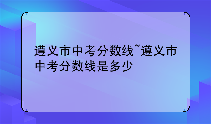 遵义市中考分数线~遵义市中考分数线是多少