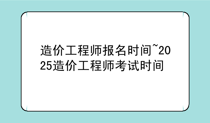 造价工程师报名时间~2025造价工程师考试时间