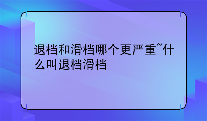 退档和滑档哪个更严重~什么叫退档滑档