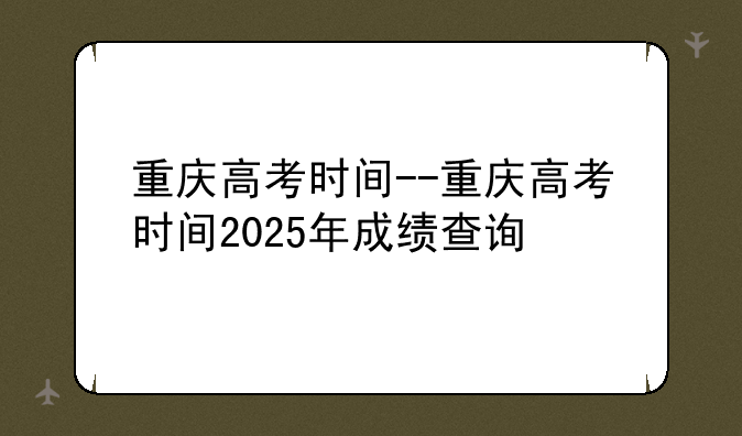 重庆高考时间--重庆高考时间2025年成绩查询