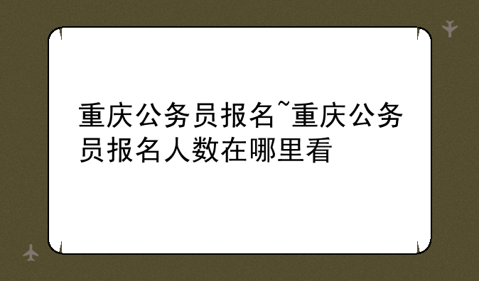 重庆公务员报名~重庆公务员报名人数在哪里看