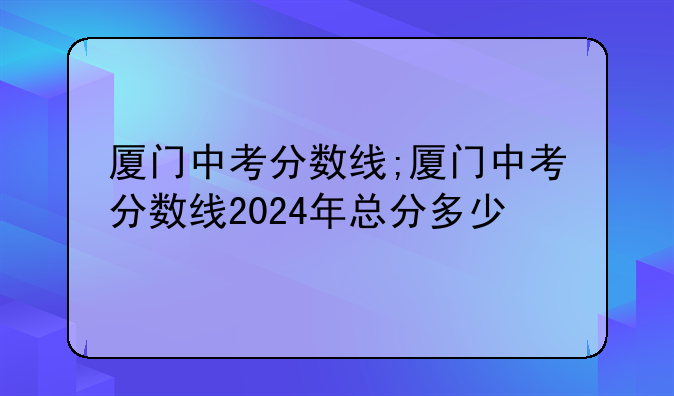 厦门中考分数线;厦门中考分数线2024年总分多少