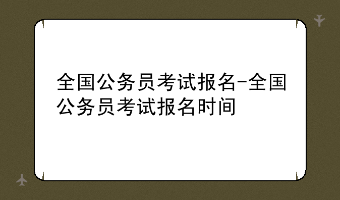 全国公务员考试报名-全国公务员考试报名时间