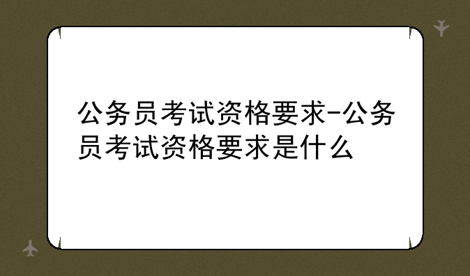 公务员考试资格要求-公务员考试资格要求是什么