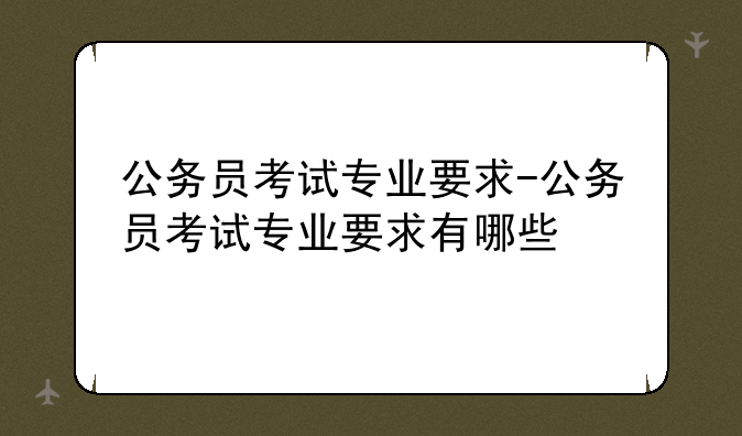 公务员考试专业要求-公务员考试专业要求有哪些