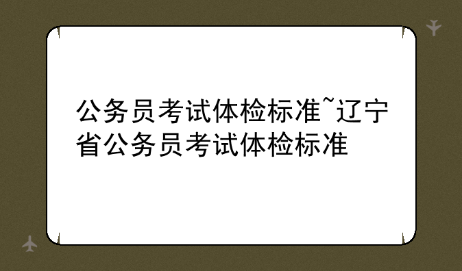 公务员考试体检标准~辽宁省公务员考试体检标准