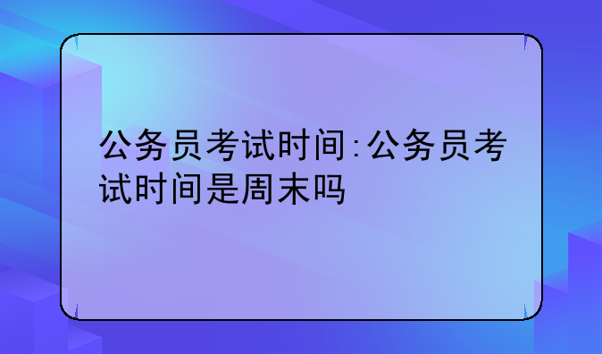 公务员考试时间:公务员考试时间是周末吗