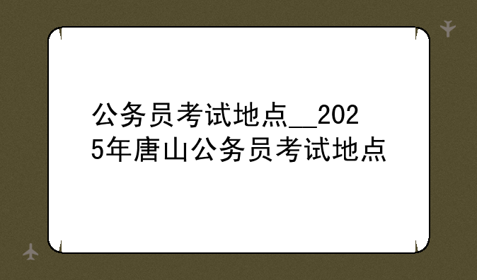 公务员考试地点__2025年唐山公务员考试地点