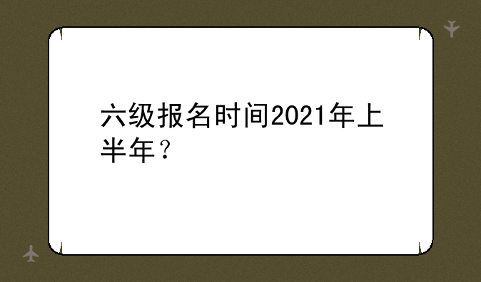 六级报名时间2021年上半年？