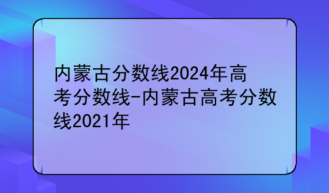 内蒙古分数线2024年高考分数线-内蒙古高考分数线2021年