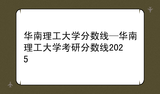 华南理工大学分数线—华南理工大学考研分数线2025